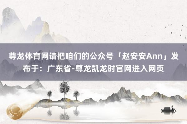 尊龙体育网请把咱们的公众号「赵安安Ann」发布于：广东省-尊龙凯龙时官网进入网页