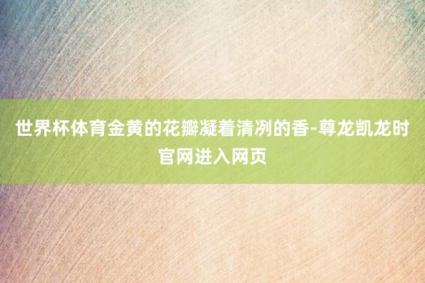世界杯体育金黄的花瓣凝着清冽的香-尊龙凯龙时官网进入网页