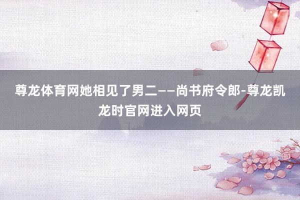 尊龙体育网她相见了男二——尚书府令郎-尊龙凯龙时官网进入网页