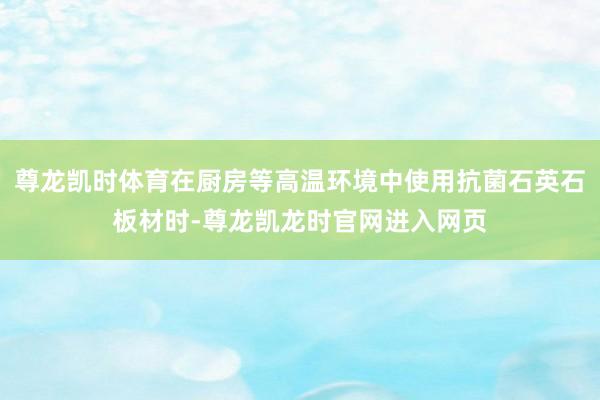 尊龙凯时体育在厨房等高温环境中使用抗菌石英石板材时-尊龙凯龙时官网进入网页
