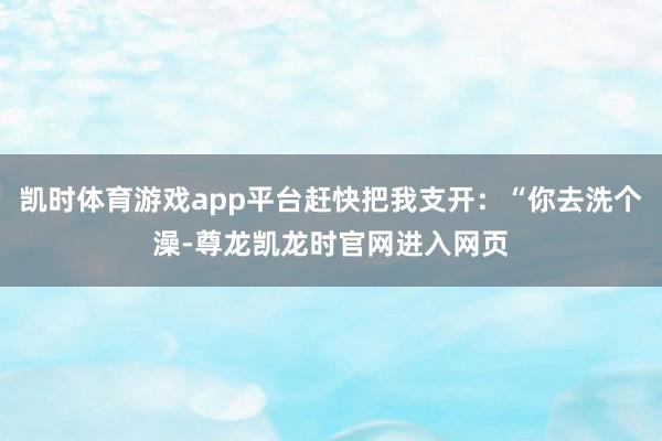 凯时体育游戏app平台赶快把我支开：“你去洗个澡-尊龙凯龙时官网进入网页