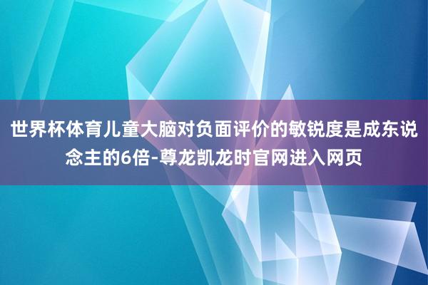世界杯体育儿童大脑对负面评价的敏锐度是成东说念主的6倍-尊龙凯龙时官网进入网页