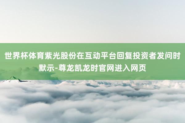 世界杯体育紫光股份在互动平台回复投资者发问时默示-尊龙凯龙时官网进入网页