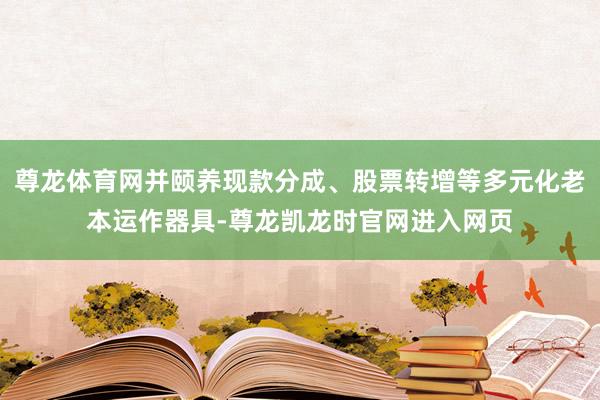 尊龙体育网并颐养现款分成、股票转增等多元化老本运作器具-尊龙凯龙时官网进入网页