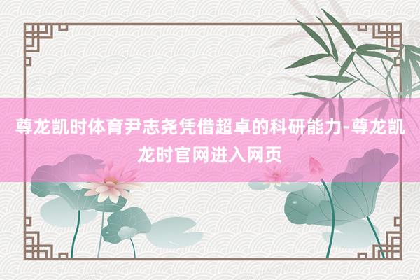 尊龙凯时体育尹志尧凭借超卓的科研能力-尊龙凯龙时官网进入网页