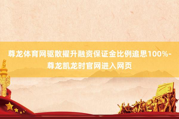 尊龙体育网驱散擢升融资保证金比例追思100%-尊龙凯龙时官网进入网页