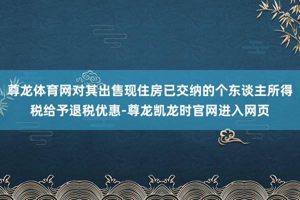 尊龙体育网对其出售现住房已交纳的个东谈主所得税给予退税优惠-尊龙凯龙时官网进入网页