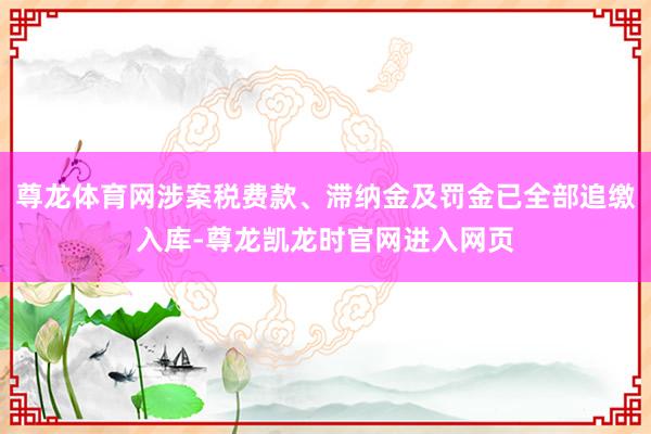 尊龙体育网涉案税费款、滞纳金及罚金已全部追缴入库-尊龙凯龙时官网进入网页