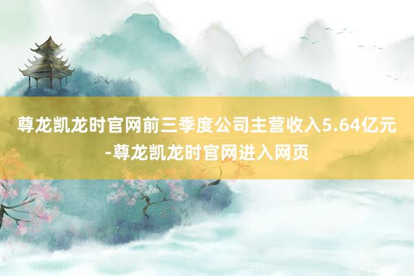 尊龙凯龙时官网前三季度公司主营收入5.64亿元-尊龙凯龙时官网进入网页