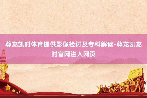 尊龙凯时体育提供影像检讨及专科解读-尊龙凯龙时官网进入网页