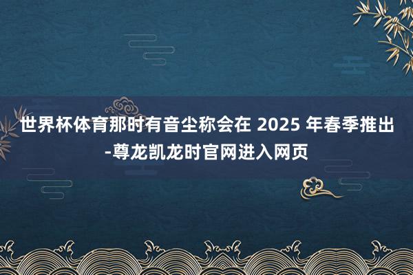 世界杯体育那时有音尘称会在 2025 年春季推出-尊龙凯龙时官网进入网页