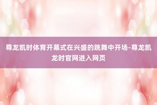 尊龙凯时体育开幕式在兴盛的跳舞中开场-尊龙凯龙时官网进入网页