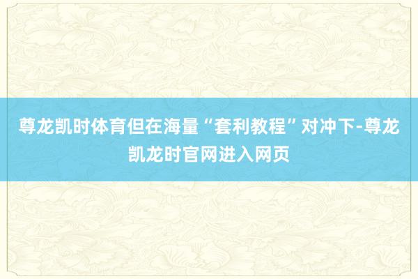 尊龙凯时体育但在海量“套利教程”对冲下-尊龙凯龙时官网进入网页